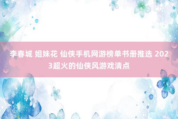 李春城 姐妹花 仙侠手机网游榜单书册推选 2023超火的仙侠风游戏清点