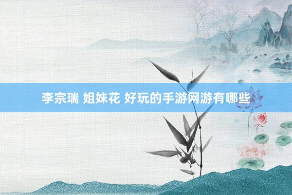 李宗瑞 姐妹花 好玩的手游网游有哪些