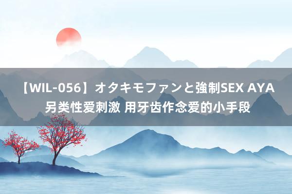 【WIL-056】オタキモファンと強制SEX AYA 另类性爱刺激 用牙齿作念爱的小手段
