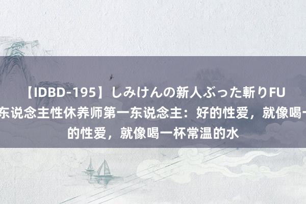 【IDBD-195】しみけんの新人ぶった斬りFUCK 6本番 华东说念主性休养师第一东说念主：好的性爱，就像喝一杯常温的水