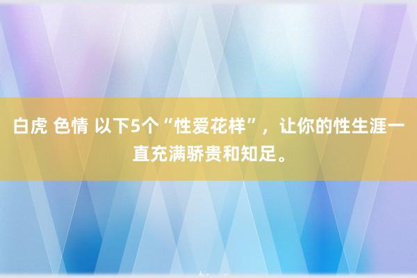 白虎 色情 以下5个“性爱花样”，让你的性生涯一直充满骄贵和知足。
