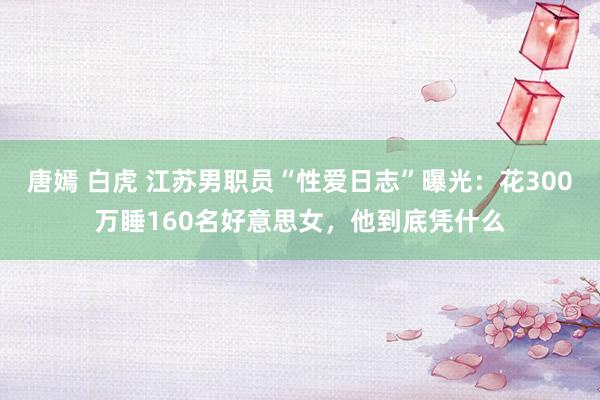唐嫣 白虎 江苏男职员“性爱日志”曝光：花300万睡160名好意思女，他到底凭什么