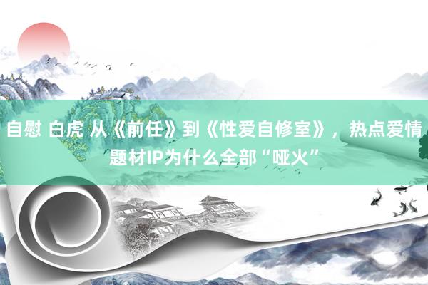 自慰 白虎 从《前任》到《性爱自修室》，热点爱情题材IP为什么全部“哑火”