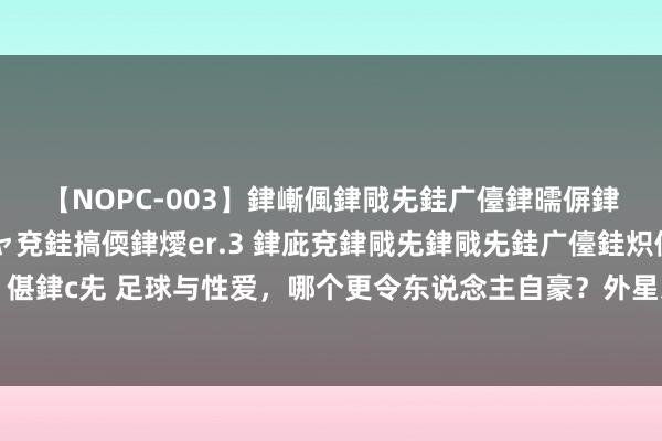 【NOPC-003】銉嶃偑銉戙兂銈广儓銉曘偋銉嗐偅銉冦偡銉ャ儫銉ャ兗銈搞偄銉燰er.3 銉庛兗銉戙兂銉戙兂銈广儓銈炽儸銈偡銉с兂 足球与性爱，哪个更令东说念主自豪？外星东说念主罗纳尔多有着不同的视力