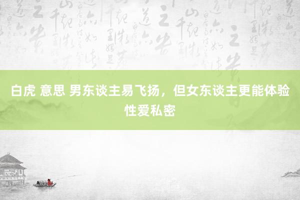 白虎 意思 男东谈主易飞扬，但女东谈主更能体验性爱私密