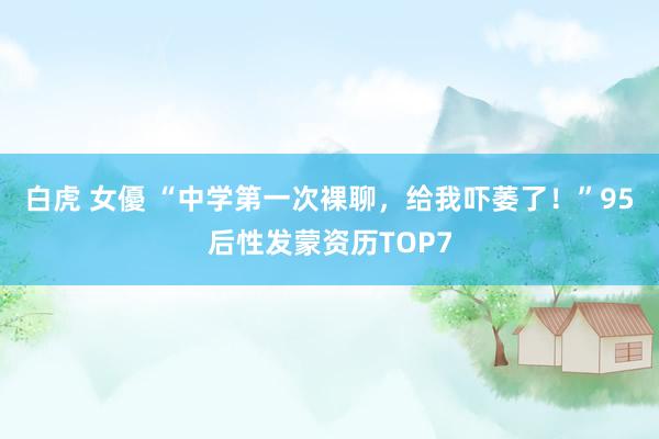 白虎 女優 “中学第一次裸聊，给我吓萎了！”95后性发蒙资历TOP7