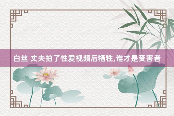 白丝 丈夫拍了性爱视频后牺牲，谁才是受害者