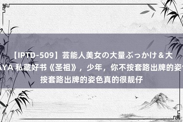 【IPTD-509】芸能人美女の大量ぶっかけ＆大量ごっくん AYA 私藏好书《圣祖》，少年，你不按套路出牌的姿色真的很靓仔