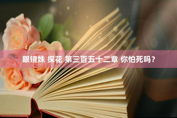 眼镜妹 探花 第三百五十二章 你怕死吗?