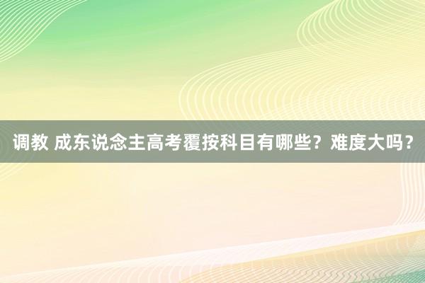 调教 成东说念主高考覆按科目有哪些？难度大吗？