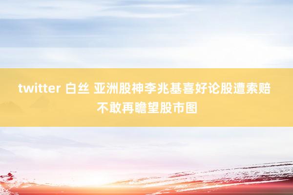 twitter 白丝 亚洲股神李兆基喜好论股遭索赔 不敢再瞻望股市图