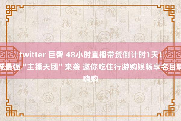 twitter 巨臀 48小时直播带货倒计时1天！杭城最强“主播天团”来袭 邀你吃住行游购娱畅享名目嗨购