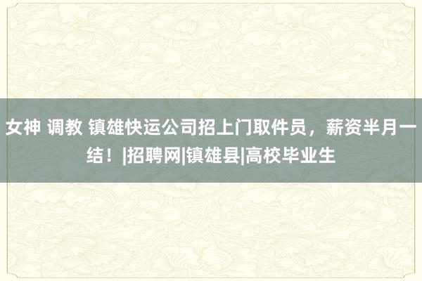 女神 调教 镇雄快运公司招上门取件员，薪资半月一结！|招聘网|镇雄县|高校毕业生