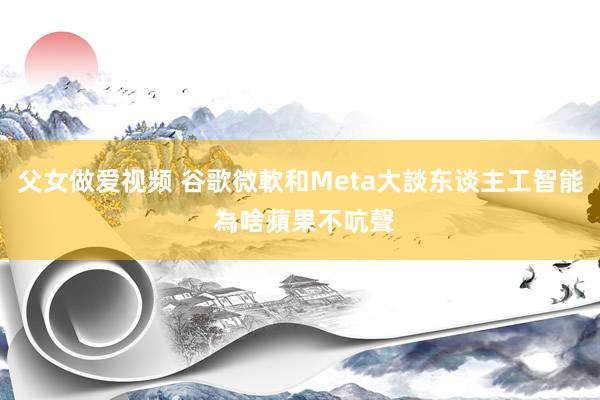 父女做爱视频 谷歌微軟和Meta大談东谈主工智能 為啥蘋果不吭聲