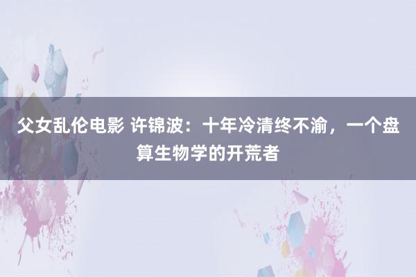 父女乱伦电影 许锦波：十年冷清终不渝，一个盘算生物学的开荒者
