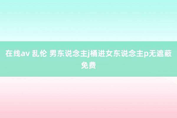 在线av 乱伦 男东说念主j桶进女东说念主p无遮蔽免费