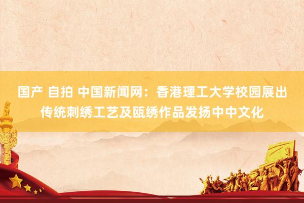 国产 自拍 中国新闻网：香港理工大学校园展出传统刺绣工艺及瓯绣作品发扬中中文化