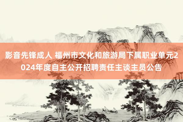影音先锋成人 福州市文化和旅游局下属职业单元2024年度自主公开招聘责任主谈主员公告
