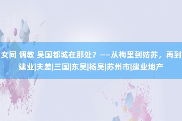 女同 调教 吴国都城在那处？——从梅里到姑苏，再到建业|夫差|三国|东吴|杨吴|苏州市|建业地产