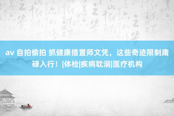 av 自拍偷拍 抓健康措置师文凭，这些奇迹限制庸碌入行！|体检|疾病耽溺|医疗机构