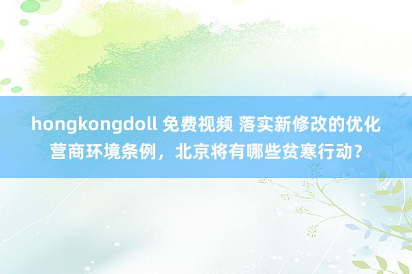 hongkongdoll 免费视频 落实新修改的优化营商环境条例，北京将有哪些贫寒行动？