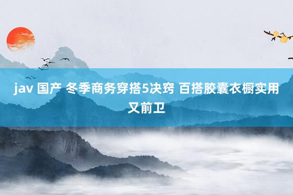 jav 国产 冬季商务穿搭5决窍 百搭胶囊衣橱实用又前卫