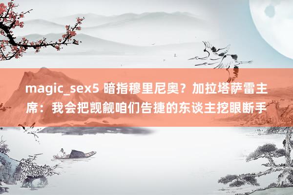 magic_sex5 暗指穆里尼奥？加拉塔萨雷主席：我会把觊觎咱们告捷的东谈主挖眼断手