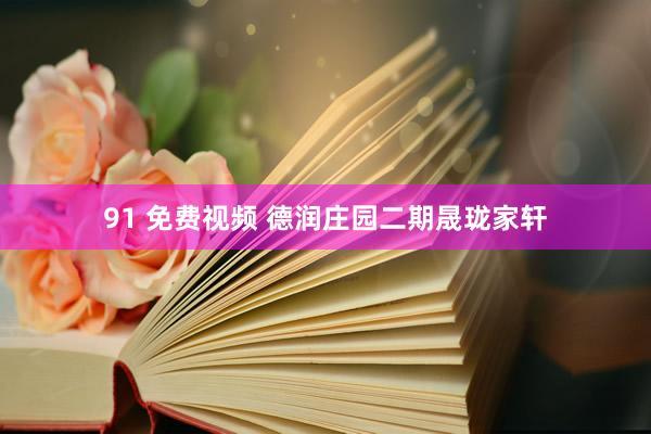 91 免费视频 德润庄园二期晟珑家轩