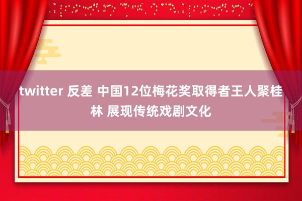 twitter 反差 中国12位梅花奖取得者王人聚桂林 展现传统戏剧文化