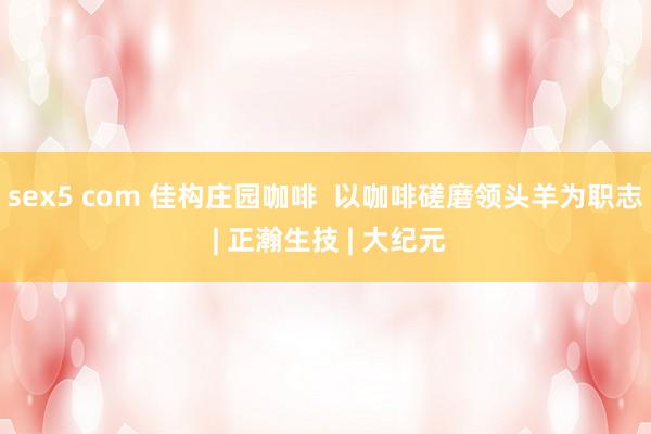 sex5 com 佳构庄园咖啡  以咖啡磋磨领头羊为职志 | 正瀚生技 | 大纪元