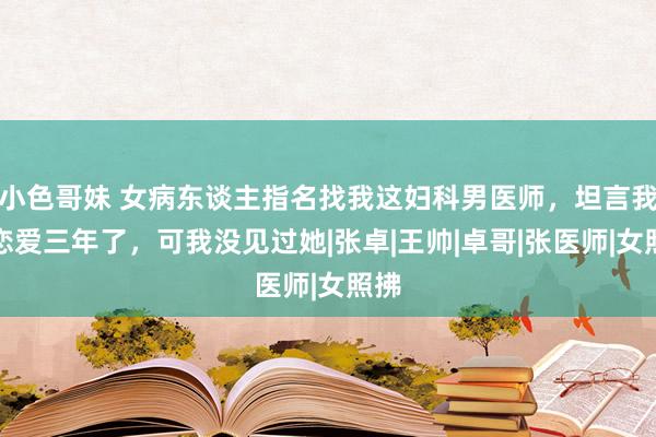 小色哥妹 女病东谈主指名找我这妇科男医师，坦言我们恋爱三年了，可我没见过她|张卓|王帅|卓哥|张医师|女照拂