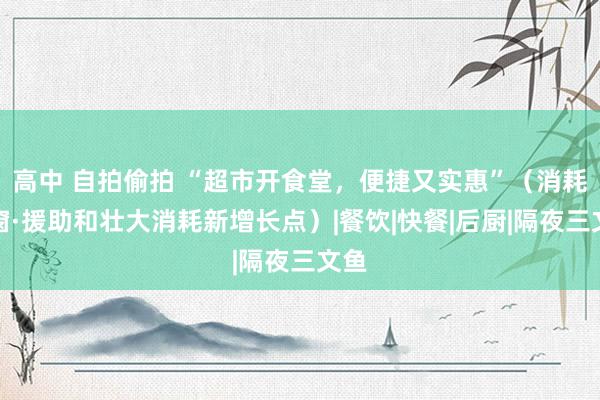 高中 自拍偷拍 “超市开食堂，便捷又实惠”（消耗视窗·援助和壮大消耗新增长点）|餐饮|快餐|后厨|隔夜三文鱼