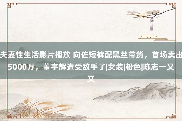 夫妻性生活影片播放 向佐短裤配黑丝带货，首场卖出5000万，董宇辉遭受敌手了|女装|粉色|陈志一又