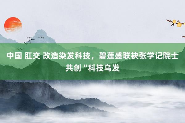 中国 肛交 改造染发科技，碧莲盛联袂张学记院士共创“科技乌发