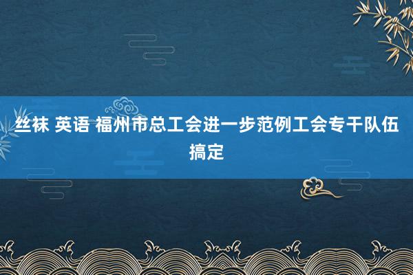 丝袜 英语 福州市总工会进一步范例工会专干队伍搞定