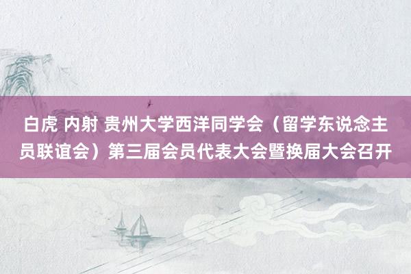 白虎 内射 贵州大学西洋同学会（留学东说念主员联谊会）第三届会员代表大会暨换届大会召开