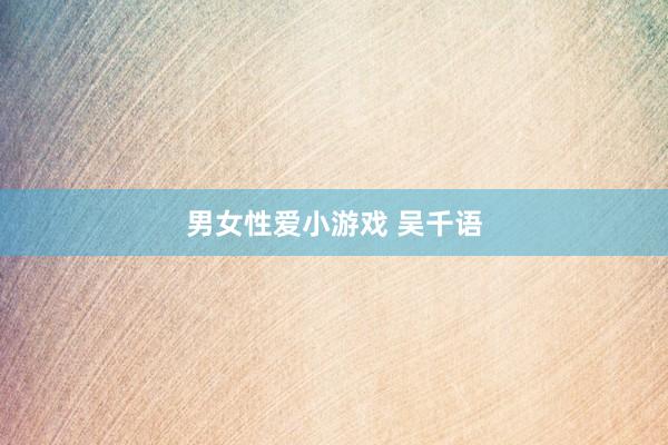 男女性爱小游戏 吴千语