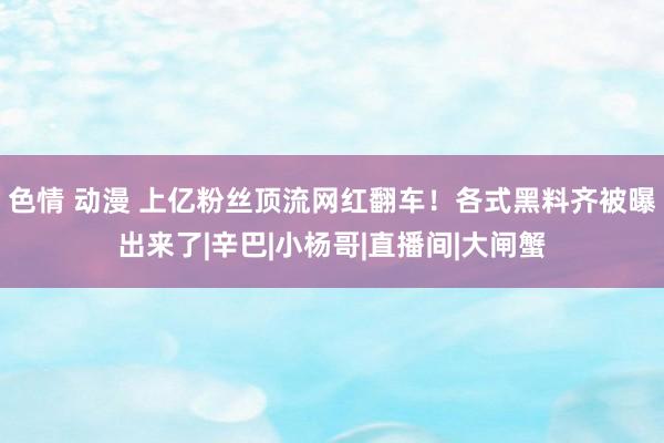 色情 动漫 上亿粉丝顶流网红翻车！各式黑料齐被曝出来了|辛巴|小杨哥|直播间|大闸蟹