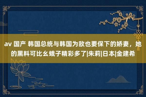 av 国产 韩国总统与韩国为敌也要保下的娇妻，她的黑料可比幺蛾子精彩多了|朱莉|日本|金建希