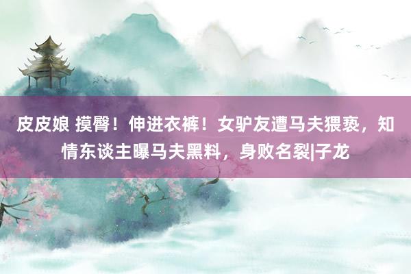 皮皮娘 摸臀！伸进衣裤！女驴友遭马夫猥亵，知情东谈主曝马夫黑料，身败名裂|子龙