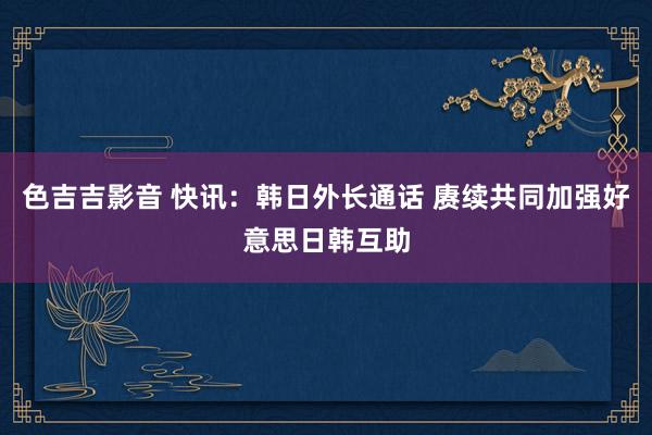 色吉吉影音 快讯：韩日外长通话 赓续共同加强好意思日韩互助
