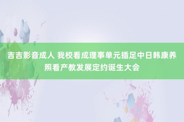 吉吉影音成人 我校看成理事单元插足中日韩康养照看产教发展定约诞生大会