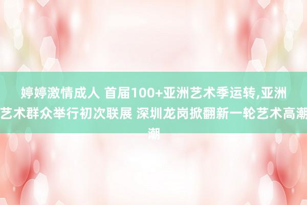 婷婷激情成人 首届100+亚洲艺术季运转，亚洲艺术群众举行初次联展 深圳龙岗掀翻新一轮艺术高潮