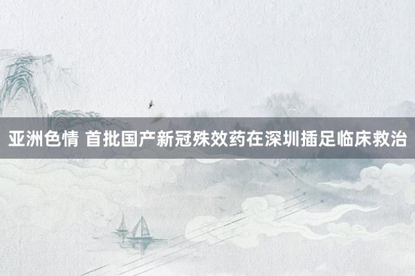 亚洲色情 首批国产新冠殊效药在深圳插足临床救治