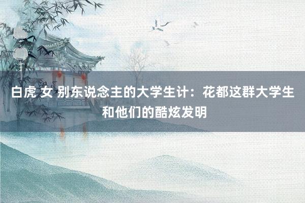 白虎 女 别东说念主的大学生计：花都这群大学生 和他们的酷炫发明