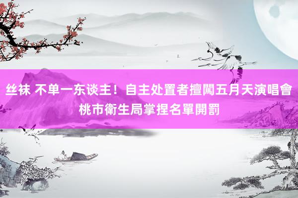 丝袜 不单一东谈主！自主处置者擅闖五月天演唱會　桃市衛生局掌捏名單開罰
