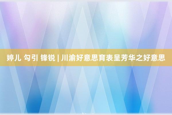 婷儿 勾引 锋锐 | 川渝好意思育表呈芳华之好意思