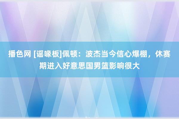 播色网 [谣喙板]佩顿：波杰当今信心爆棚，休赛期进入好意思国男篮影响很大