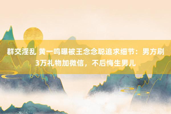 群交淫乱 黄一鸣曝被王念念聪追求细节：男方刷3万礼物加微信，不后悔生男儿