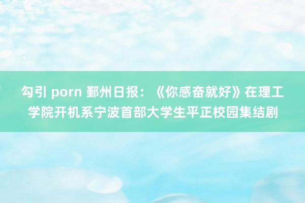 勾引 porn 鄞州日报：《你感奋就好》在理工学院开机系宁波首部大学生平正校园集结剧